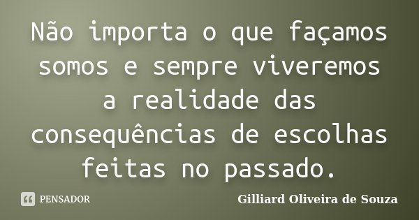 Não importa o que façamos somos e sempre viveremos a realidade das consequências de escolhas feitas no passado.... Frase de Gilliard Oliveira de Souza.