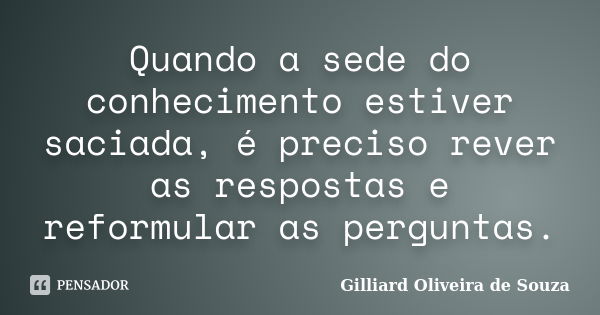 Quando a sede do conhecimento estiver saciada, é preciso rever as respostas e reformular as perguntas.... Frase de Gilliard Oliveira de Souza.