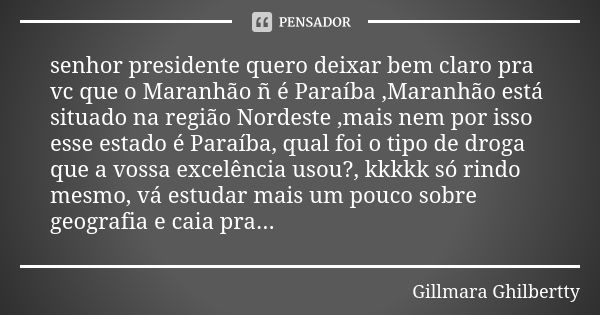 senhor presidente quero deixar bem claro pra vc que o Maranhão ñ é Paraíba ,Maranhão está situado na região Nordeste ,mais nem por isso esse estado é Paraíba, q... Frase de Gillmara Ghilbertty.