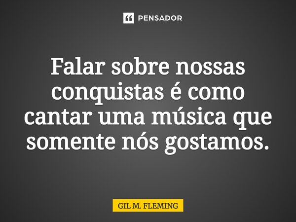 ⁠Falar sobre nossas conquistas é como cantar uma música que somente nós gostamos.... Frase de GIL M. FLEMING.