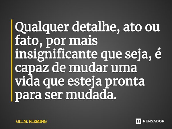 ⁠Qualquer detalhe, ato ou fato, por mais insignificante que seja, é capaz de mudar uma vida que esteja pronta para ser mudada.... Frase de GIL M. FLEMING.