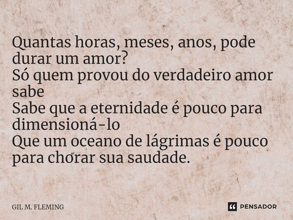 ⁠Quantas horas, meses, anos, pode durar um amor? Só quem provou do verdadeiro amor sabe Sabe que a eternidade é pouco para dimensioná-lo Que um oceano de lágrim... Frase de GIL M. FLEMING.