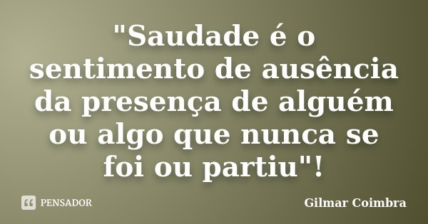 "Saudade é o sentimento de ausência da presença de alguém ou algo que nunca se foi ou partiu"!... Frase de Gilmar Coimbra.
