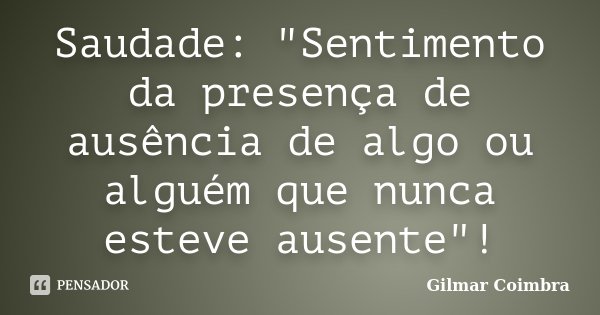 Saudade: "Sentimento da presença de ausência de algo ou alguém que nunca esteve ausente"!... Frase de Gilmar Coimbra.