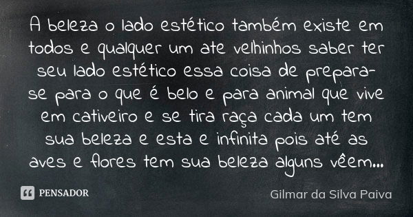 A beleza o lado estético também existe em todos e qualquer um ate velhinhos saber ter seu lado estético essa coisa de prepara-se para o que é belo e para animal... Frase de Gilmar da Silva Paiva.