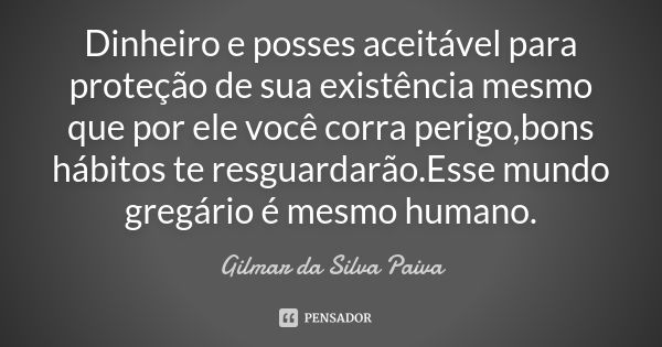 Dinheiro e posses aceitável para proteção de sua existência mesmo que por ele você corra perigo,bons hábitos te resguardarão.Esse mundo gregário é mesmo humano.... Frase de Gilmar da Silva Paiva.