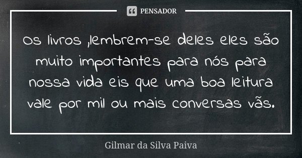Os livros ,lembrem-se deles eles são muito importantes para nós para nossa vida eis que uma boa leitura vale por mil ou mais conversas vãs.... Frase de Gilmar da Silva Paiva.