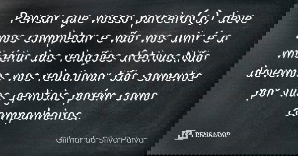 Pensar que nosso parceiro(a) deve nos completar e não nos unir é a miséria das relações afetivas.Não devemos nos relacionar tão somente por vias genitais porém ... Frase de Gilmar da Silva Paiva.