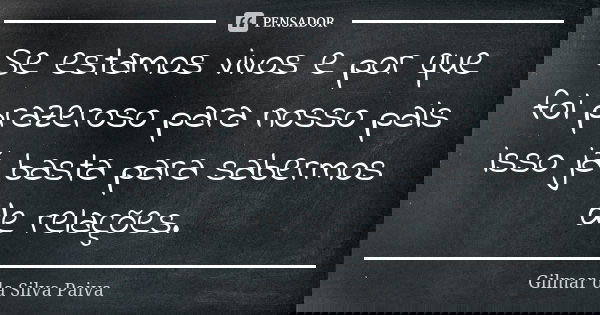Se estamos vivos e por que foi prazeroso para nosso pais isso já basta para sabermos de relações.... Frase de Gilmar da Silva Paiva.
