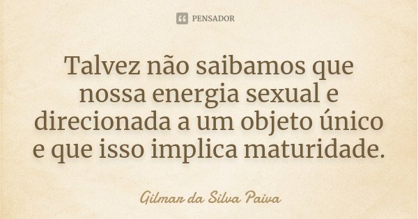 Talvez não saibamos que nossa energia sexual e direcionada a um objeto único e que isso implica maturidade.... Frase de Gilmar da Silva Paiva.