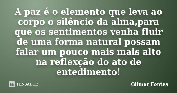 A paz é o elemento que leva ao corpo o silêncio da alma,para que os sentimentos venha fluir de uma forma natural possam falar um pouco mais mais alto na reflexç... Frase de Gilmar Fontes.