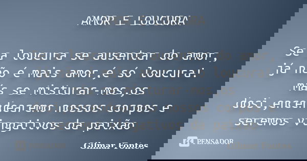 AMOR E LOUCURA Se a loucura se ausentar do amor, já não é mais amor,é só loucura! más se misturar-mos,os dosi,encendearemo nossos corpos e seremos vingativos da... Frase de Gilmar Fontes.