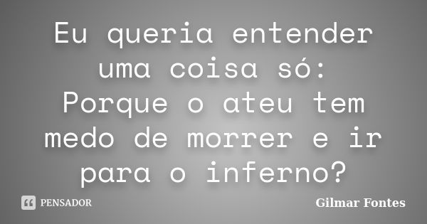 Eu queria entender uma coisa só: Porque o ateu tem medo de morrer e ir para o inferno?... Frase de Gilmar Fontes.