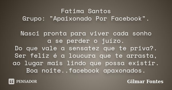 Fatima Santos Grupo: "Apaixonado Por Facebook". Nasci pronta para viver cada sonho a se perder o juízo. Do que vale a sensatez que te priva?. Ser feli... Frase de Gilmar Fontes.