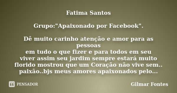 Fatima Santos Grupo:"Apaixonado por Facebook". Dê muito carinho atenção e amor para as pessoas em tudo o que fizer e para todos em seu viver assim seu... Frase de Gilmar Fontes.