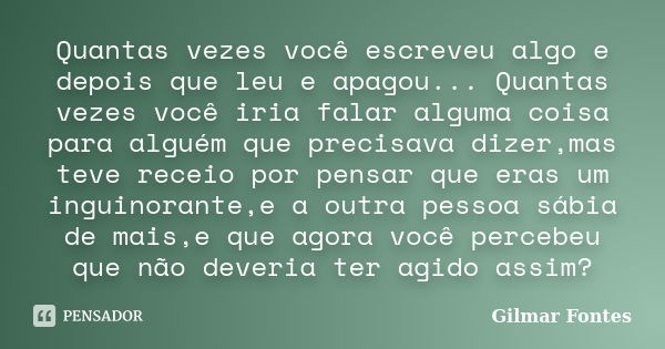 Quantas vezes você escreveu algo e depois que leu e apagou... Quantas vezes você iria falar alguma coisa para alguém que precisava dizer,mas teve receio por pen... Frase de Gilmar Fontes.