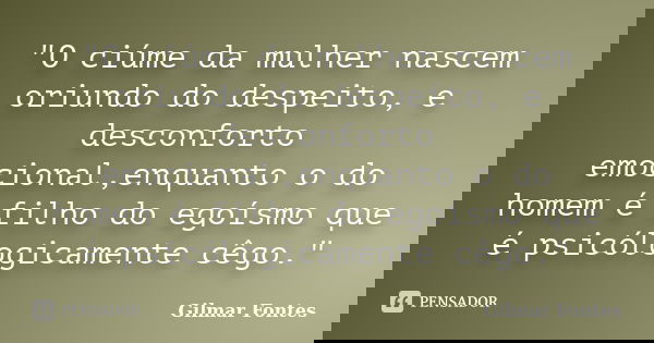 "O ciúme da mulher nascem oriundo do despeito, e desconforto emocional,enquanto o do homem é filho do egoísmo que é psicólogicamente cêgo."... Frase de Gilmar Fontes.