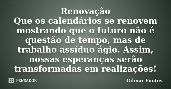 Renovação Que os calendários se renovem mostrando que o futuro não é questão de tempo, mas de trabalho assíduo ágio. Assim, nossas esperanças serão transformada... Frase de Gilmar Fontes.