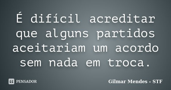 É difícil acreditar que alguns partidos aceitariam um acordo sem nada em troca.... Frase de Gilmar Mendes - STF.