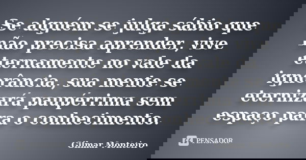 Se alguém se julga sábio que não precisa aprender, vive eternamente no vale da ignorância, sua mente se eternizará paupérrima sem espaço para o conhecimento.... Frase de Gilmar Monteiro.