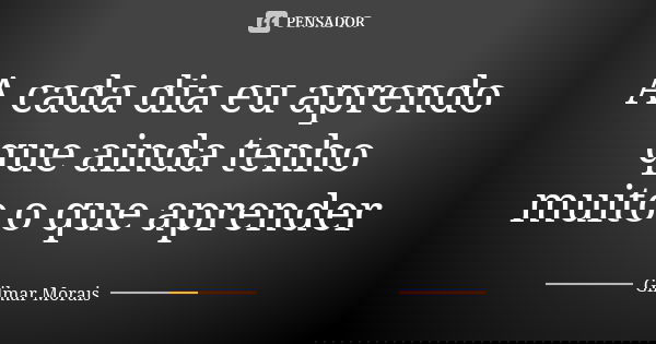 A cada dia eu aprendo que ainda tenho muito o que aprender... Frase de Gilmar Morais.
