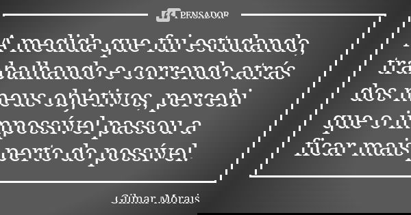 A medida que fui estudando, trabalhando e correndo atrás dos meus objetivos, percebi que o impossível passou a ficar mais perto do possível.... Frase de Gilmar Morais.