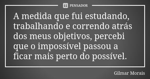 A medida que fui estudando, trabalhando e correndo atrás dos meus objetivos, percebi que o impossível passou a ficar mais perto do possível.... Frase de Gilmar Morais.