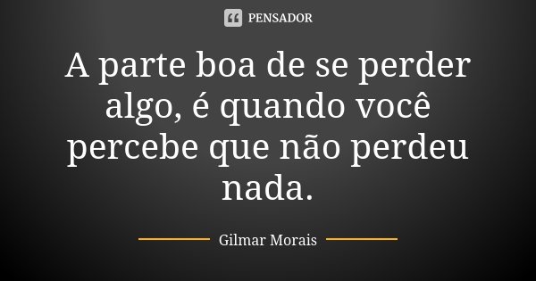 A parte boa de se perder algo, é quando você percebe que não perdeu nada.... Frase de Gilmar Morais.