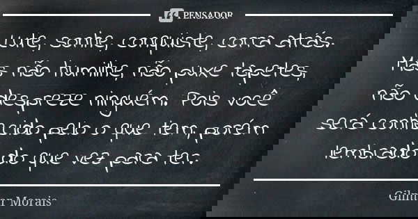 Lute, sonhe, conquiste, corra atrás. Mas não humilhe, não puxe tapetes, não despreze ninguém. Pois você será conhecido pelo o que tem, porém lembrado do que vez... Frase de Gilmar Morais.