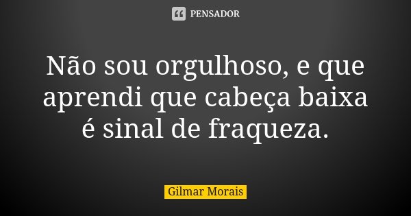 Não sou orgulhoso, e que aprendi que cabeça baixa é sinal de fraqueza.... Frase de Gilmar Morais.