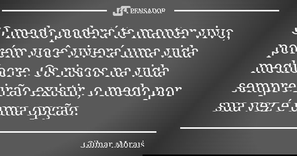 O medo poderá te manter vivo, porém você viverá uma vida medíocre. Os riscos na vida sempre irão existir, o medo por sua vez é uma opção.... Frase de Gilmar Morais.
