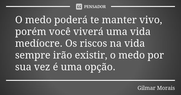 O medo poderá te manter vivo, porém você viverá uma vida medíocre. Os riscos na vida sempre irão existir, o medo por sua vez é uma opção.... Frase de Gilmar Morais.