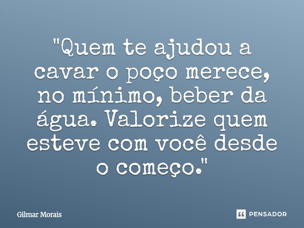 "⁠Quem te ajudou a cavar o poço merece, no mínimo, beber da água. Valorize quem esteve com você desde o começo."... Frase de Gilmar Morais.
