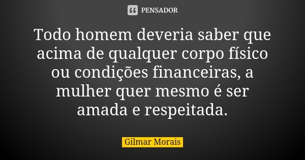 Todo homem deveria saber que acima de qualquer corpo físico ou condições financeiras, a mulher quer mesmo é ser amada e respeitada.... Frase de Gilmar Morais.
