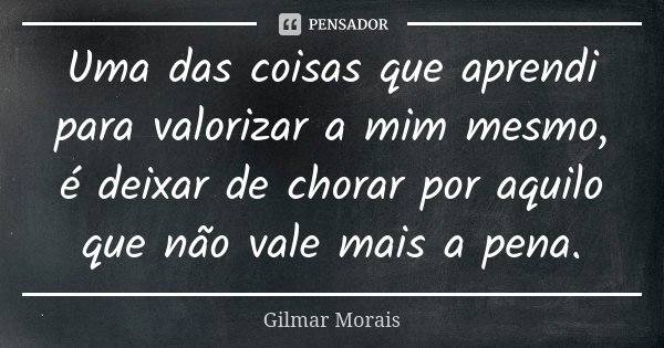 Uma das coisas que aprendi para valorizar a mim mesmo, é deixar de chorar por aquilo que não vale mais a pena.... Frase de Gilmar Morais.