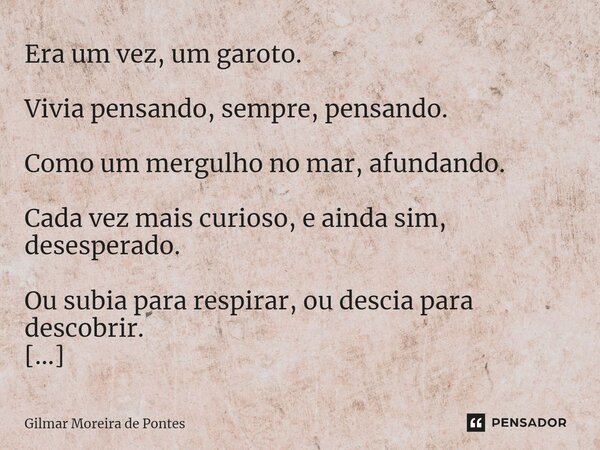 Era um vez, um garoto. Vivia pensando, sempre, pensando. Como um mergulho no mar, afundando. Cada vez mais curioso, e ainda sim, desesperado. Ou subia para res... Frase de Gilmar Moreira de Pontes.