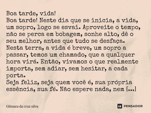 Boa tarde, vida! Boa tarde! Neste dia que se inicia, a vida, um sopro, logo se esvai. Aproveite o tempo, não se perca em bobagem, sonhe alto, dê o seu melhor, a... Frase de Gilmara Da Cruz silva.