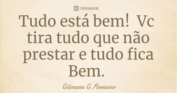 Tudo está bem! Vc tira tudo que não prestar e tudo fica Bem.... Frase de Gilmara G.Floriano.