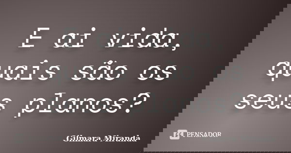 E ai vida, quais são os seus planos?... Frase de Gilmara Miranda.