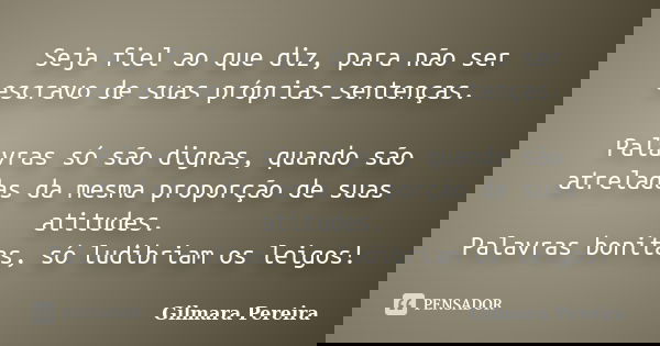 Seja fiel ao que diz, para não ser escravo de suas próprias sentenças. Palavras só são dignas, quando são atreladas da mesma proporção de suas atitudes. Palavra... Frase de Gilmara Pereira.
