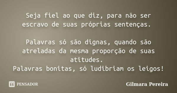 Seja fiel ao que diz, para não ser escravo de suas próprias sentenças. Palavras só são dignas, quando são atreladas da mesma proporção de suas atitudes. Palavra... Frase de Gilmara Pereira.