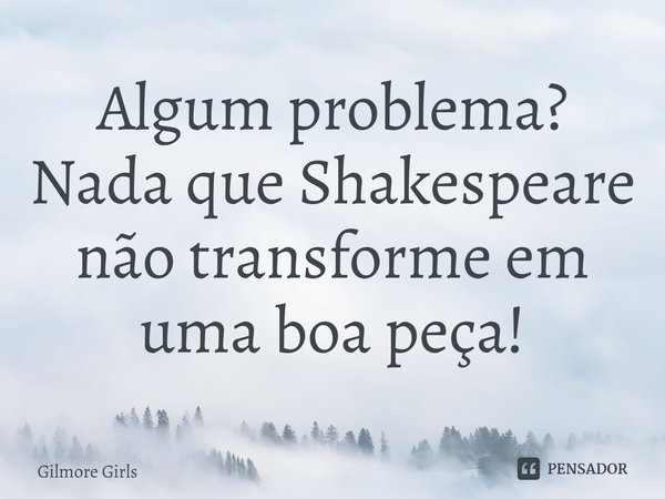 ⁠Algum problema?
Nada que Shakespeare não transforme em uma boa peça!... Frase de Gilmore Girls.