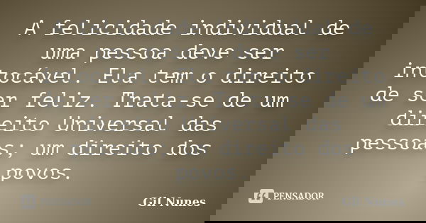 A felicidade individual de uma pessoa deve ser intocável. Ela tem o direito de ser feliz. Trata-se de um direito Universal das pessoas; um direito dos povos.... Frase de Gil Nunes.