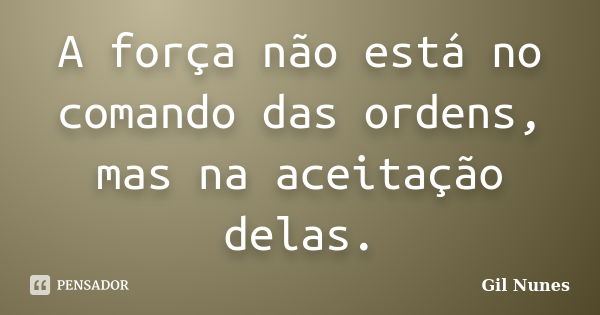 A força não está no comando das ordens, mas na aceitação delas.... Frase de Gil Nunes.