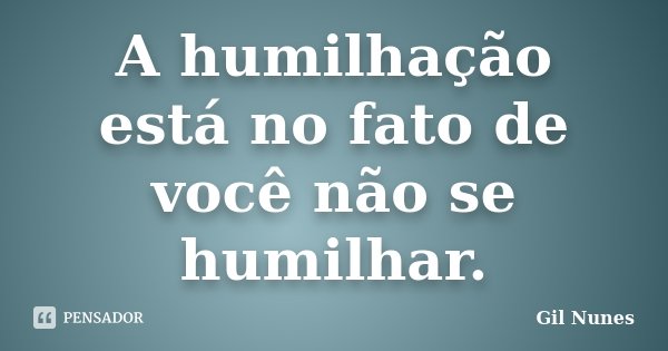 A humilhação está no fato de você não se humilhar.... Frase de Gil Nunes.