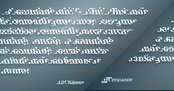 A saudade dói? - Dói. Pois não há remédio que cure, vez que se existisse remédio para curar a saudade, então, a saudade não seria saudade, seria outra coisa que... Frase de Gil Nunes.