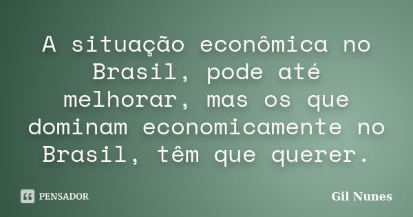 A situação econômica no Brasil, pode até melhorar, mas os que dominam economicamente no Brasil, têm que querer.... Frase de Gil Nunes.