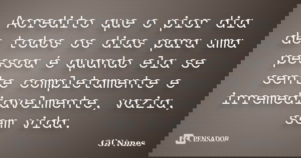 Acredito que o pior dia de todos os dias para uma pessoa é quando ela se sente completamente e irremediavelmente, vazia, sem vida.... Frase de Gil Nunes.