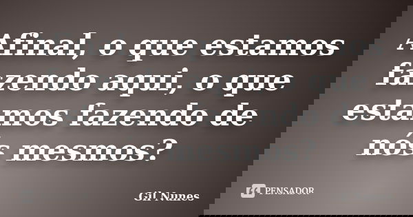 Afinal, o que estamos fazendo aqui, o que estamos fazendo de nós mesmos?... Frase de Gil Nunes.