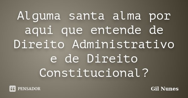 Alguma santa alma por aqui que entende de Direito Administrativo e de Direito Constitucional?... Frase de Gil Nunes.